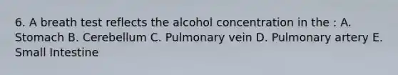 6. A breath test reflects the alcohol concentration in the : A. Stomach B. Cerebellum C. Pulmonary vein D. Pulmonary artery E. Small Intestine