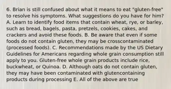 6. Brian is still confused about what it means to eat "gluten-free" to resolve his symptoms. What suggestions do you have for him? A. Learn to identify food items that contain wheat, rye, or barley, such as bread, bagels, pasta, pretzels, cookies, cakes, and crackers and avoid these foods. B. Be aware that even if some foods do not contain gluten, they may be crosscontaminated (processed foods). C. Recommendations made by the US Dietary Guidelines for Americans regarding whole grain consumption still apply to you. Gluten-free whole grain products include rice, buckwheat, or Quinoa. D. Although oats do not contain gluten, they may have been contaminated with glutencontaining products during processing E. All of the above are true