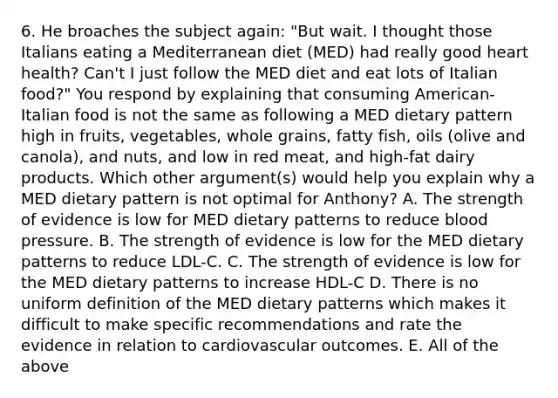 6. He broaches the subject again: "But wait. I thought those Italians eating a Mediterranean diet (MED) had really good heart health? Can't I just follow the MED diet and eat lots of Italian food?" You respond by explaining that consuming American-Italian food is not the same as following a MED dietary pattern high in fruits, vegetables, whole grains, fatty fish, oils (olive and canola), and nuts, and low in red meat, and high-fat dairy products. Which other argument(s) would help you explain why a MED dietary pattern is not optimal for Anthony? A. The strength of evidence is low for MED dietary patterns to reduce blood pressure. B. The strength of evidence is low for the MED dietary patterns to reduce LDL-C. C. The strength of evidence is low for the MED dietary patterns to increase HDL-C D. There is no uniform definition of the MED dietary patterns which makes it difficult to make specific recommendations and rate the evidence in relation to cardiovascular outcomes. E. All of the above