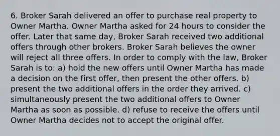 6. Broker Sarah delivered an offer to purchase real property to Owner Martha. Owner Martha asked for 24 hours to consider the offer. Later that same day, Broker Sarah received two additional offers through other brokers. Broker Sarah believes the owner will reject all three offers. In order to comply with the law, Broker Sarah is to: a) hold the new offers until Owner Martha has made a decision on the first offer, then present the other offers. b) present the two additional offers in the order they arrived. c) simultaneously present the two additional offers to Owner Martha as soon as possible. d) refuse to receive the offers until Owner Martha decides not to accept the original offer.