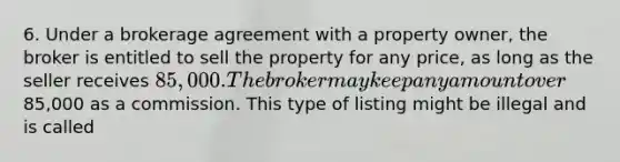 6. Under a brokerage agreement with a property owner, the broker is entitled to sell the property for any price, as long as the seller receives 85,000. The broker may keep any amount over85,000 as a commission. This type of listing might be illegal and is called