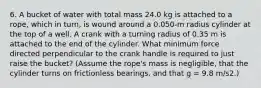 6. A bucket of water with total mass 24.0 kg is attached to a rope, which in turn, is wound around a 0.050-m radius cylinder at the top of a well. A crank with a turning radius of 0.35 m is attached to the end of the cylinder. What minimum force directed perpendicular to the crank handle is required to just raise the bucket? (Assume the rope's mass is negligible, that the cylinder turns on frictionless bearings, and that g = 9.8 m/s2.)