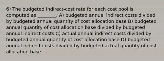 6) The budgeted indirect-cost rate for each cost pool is computed as ________. A) budgeted annual indirect costs divided by budgeted annual quantity of cost allocation base B) budgeted annual quantity of cost allocation base divided by budgeted annual indirect costs C) actual annual indirect costs divided by budgeted annual quantity of cost allocation base D) budgeted annual indirect costs divided by budgeted actual quantity of cost allocation base