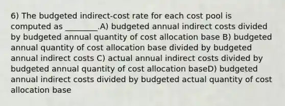 6) The budgeted indirect-cost rate for each cost pool is computed as ________.A) budgeted annual indirect costs divided by budgeted annual quantity of cost allocation base B) budgeted annual quantity of cost allocation base divided by budgeted annual indirect costs C) actual annual indirect costs divided by budgeted annual quantity of cost allocation baseD) budgeted annual indirect costs divided by budgeted actual quantity of cost allocation base