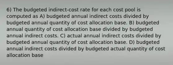 6) The budgeted indirect-cost rate for each cost pool is computed as A) budgeted annual indirect costs divided by budgeted annual quantity of cost allocation base. B) budgeted annual quantity of cost allocation base divided by budgeted annual indirect costs. C) actual annual indirect costs divided by budgeted annual quantity of cost allocation base. D) budgeted annual indirect costs divided by budgeted actual quantity of cost allocation base