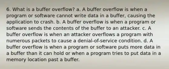 6. What is a buffer overflow? a. A buffer overflow is when a program or software cannot write data in a buffer, causing the application to crash. b. A buffer overflow is when a program or software sends the contents of the buffer to an attacker. c. A buffer overflow is when an attacker overflows a program with numerous packets to cause a denial-of-service condition. d. A buffer overflow is when a program or software puts more data in a buffer than it can hold or when a program tries to put data in a memory location past a buffer.