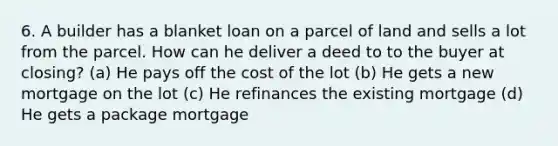 6. A builder has a blanket loan on a parcel of land and sells a lot from the parcel. How can he deliver a deed to to the buyer at closing? (a) He pays off the cost of the lot (b) He gets a new mortgage on the lot (c) He refinances the existing mortgage (d) He gets a package mortgage