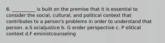 6. ​__________ is built on the premise that it is essential to consider the social, cultural, and political context that contributes to a person's problems in order to understand that person. a.S​ ocialjustice b. G​ ender perspective c. P​ olitical context d.F​ eministcounseling