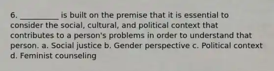 6. __________ is built on the premise that it is essential to consider the social, cultural, and political context that contributes to a person's problems in order to understand that person. a. Social justice b. Gender perspective c. Political context d. Feminist counseling