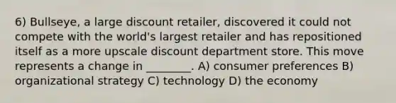 6) Bullseye, a large discount retailer, discovered it could not compete with the world's largest retailer and has repositioned itself as a more upscale discount department store. This move represents a change in ________. A) consumer preferences B) organizational strategy C) technology D) the economy