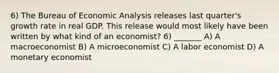 6) The Bureau of Economic Analysis releases last quarter's growth rate in real GDP. This release would most likely have been written by what kind of an economist? 6) _______ A) A macroeconomist B) A microeconomist C) A labor economist D) A monetary economist