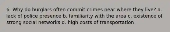 6. Why do burglars often commit crimes near where they live? a. lack of police presence b. familiarity with the area c. existence of strong social networks d. high costs of transportation