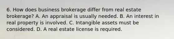 6. How does business brokerage differ from real estate brokerage? A. An appraisal is usually needed. B. An interest in real property is involved. C. Intangible assets must be considered. D. A real estate license is required.