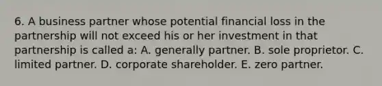 6. A business partner whose potential financial loss in the partnership will not exceed his or her investment in that partnership is called a: A. generally partner. B. sole proprietor. C. limited partner. D. corporate shareholder. E. zero partner.