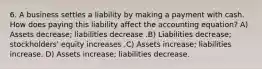 6. A business settles a liability by making a payment with cash. How does paying this liability affect the accounting equation? A) Assets decrease; liabilities decrease .B) Liabilities decrease; stockholders' equity increases .C) Assets increase; liabilities increase. D) Assets increase; liabilities decrease.