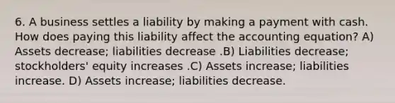 6. A business settles a liability by making a payment with cash. How does paying this liability affect <a href='https://www.questionai.com/knowledge/k7UJ6J5ODQ-the-accounting-equation' class='anchor-knowledge'>the accounting equation</a>? A) Assets decrease; liabilities decrease .B) Liabilities decrease; stockholders' equity increases .C) Assets increase; liabilities increase. D) Assets increase; liabilities decrease.