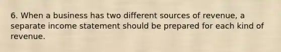 6. When a business has two different sources of revenue, a separate income statement should be prepared for each kind of revenue.