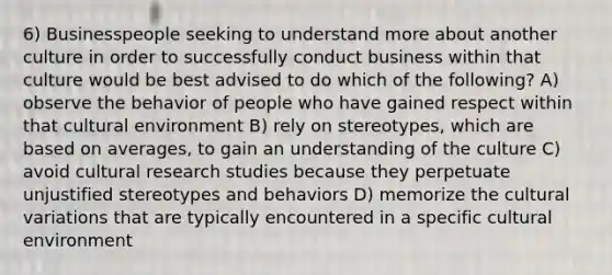 6) Businesspeople seeking to understand more about another culture in order to successfully conduct business within that culture would be best advised to do which of the following? A) observe the behavior of people who have gained respect within that cultural environment B) rely on stereotypes, which are based on averages, to gain an understanding of the culture C) avoid cultural research studies because they perpetuate unjustified stereotypes and behaviors D) memorize the cultural variations that are typically encountered in a specific cultural environment