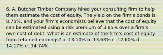 6. A. Butcher Timber Company hired your consulting firm to help them estimate the cost of equity. The yield on the firm's bonds is 8.75%, and your firm's economists believe that the cost of equity can be estimated using a risk premium of 3.85% over a firm's own cost of debt. What is an estimate of the firm's cost of equity from retained earnings? a. 13.10% b. 13.63% c. 12.60% d. 14.17% e. 14.74%