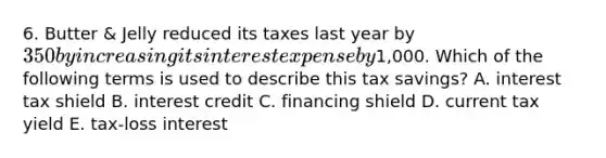 6. Butter & Jelly reduced its taxes last year by 350 by increasing its interest expense by1,000. Which of the following terms is used to describe this tax savings? A. interest tax shield B. interest credit C. financing shield D. current tax yield E. tax-loss interest