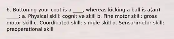 6. Buttoning your coat is a ____, whereas kicking a ball is a(an) _____: a. Physical skill: cognitive skill b. Fine motor skill: gross motor skill c. Coordinated skill: simple skill d. Sensorimotor skill: preoperational skill