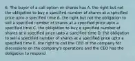 6. The buyer of a call option on shares has A. the right but not the obligation to buy a specified number of shares at a specified price upto a specified time B. the right but not the obligation to sell a specified number of shares at a specified price upto a specified time C. the obligation to buy a specified number of shares at a specified price upto a specified time D. the obligation to sell a specified number of shares at a specified price upto a specified time E. the right to call the CEO of the company for discussions on the company's operations and the CEO has the obligation to respond