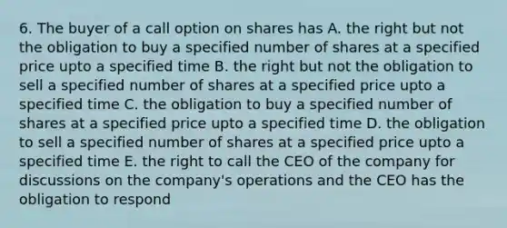 6. The buyer of a call option on shares has A. the right but not the obligation to buy a specified number of shares at a specified price upto a specified time B. the right but not the obligation to sell a specified number of shares at a specified price upto a specified time C. the obligation to buy a specified number of shares at a specified price upto a specified time D. the obligation to sell a specified number of shares at a specified price upto a specified time E. the right to call the CEO of the company for discussions on the company's operations and the CEO has the obligation to respond