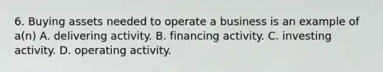 6. Buying assets needed to operate a business is an example of a(n) A. delivering activity. B. financing activity. C. investing activity. D. operating activity.