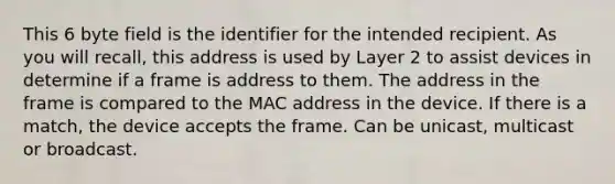 This 6 byte field is the identifier for the intended recipient. As you will recall, this address is used by Layer 2 to assist devices in determine if a frame is address to them. The address in the frame is compared to the MAC address in the device. If there is a match, the device accepts the frame. Can be unicast, multicast or broadcast.