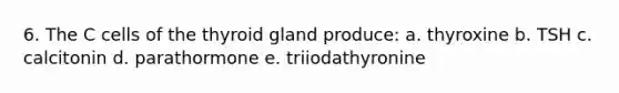 6. The C cells of the thyroid gland produce: a. thyroxine b. TSH c. calcitonin d. parathormone e. triiodathyronine