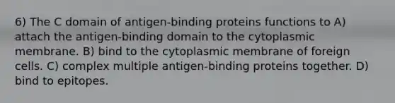 6) The C domain of antigen-binding proteins functions to A) attach the antigen-binding domain to the cytoplasmic membrane. B) bind to the cytoplasmic membrane of foreign cells. C) complex multiple antigen-binding proteins together. D) bind to epitopes.