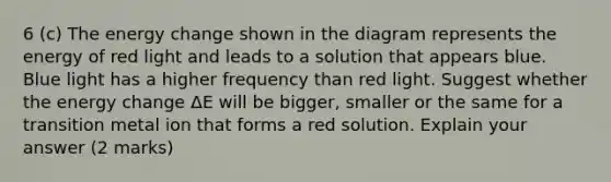 6 (c) The energy change shown in the diagram represents the energy of red light and leads to a solution that appears blue. Blue light has a higher frequency than red light. Suggest whether the energy change ΔE will be bigger, smaller or the same for a transition metal ion that forms a red solution. Explain your answer (2 marks)