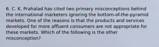 6. C. K. Prahalad has cited two primary misconceptions behind the international marketers ignoring the bottom-of-the-pyramid markets. One of the reasons is that the products and services developed for more affluent consumers are not appropriate for these markets. Which of the following is the other misconception?