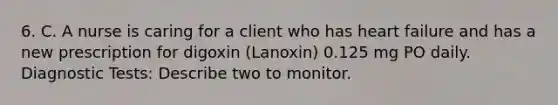 6. C. A nurse is caring for a client who has heart failure and has a new prescription for digoxin (Lanoxin) 0.125 mg PO daily. Diagnostic Tests: Describe two to monitor.