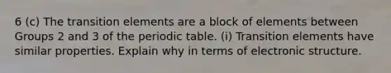 6 (c) The transition elements are a block of elements between Groups 2 and 3 of <a href='https://www.questionai.com/knowledge/kIrBULvFQz-the-periodic-table' class='anchor-knowledge'>the periodic table</a>. (i) Transition elements have similar properties. Explain why in terms of electronic structure.