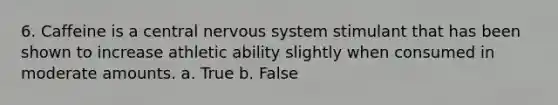 6. Caffeine is a central nervous system stimulant that has been shown to increase athletic ability slightly when consumed in moderate amounts. a. True b. False