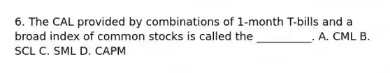 6. The CAL provided by combinations of 1-month T-bills and a broad index of common stocks is called the __________. A. CML B. SCL C. SML D. CAPM