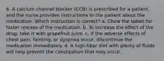 6. A calcium channel blocker (CCB) is prescribed for a patient, and the nurse provides instructions to the patient about the medication. Which instruction is correct? a. Chew the tablet for faster release of the medication. b. To increase the effect of the drug, take it with grapefruit juice. c. If the adverse effects of chest pain, fainting, or dyspnea occur, discontinue the medication immediately. d. A high-fiber diet with plenty of fluids will help prevent the constipation that may occur.