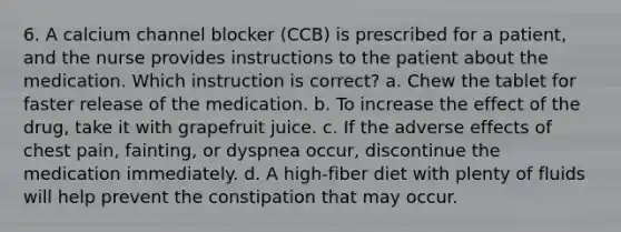 6. A calcium channel blocker (CCB) is prescribed for a patient, and the nurse provides instructions to the patient about the medication. Which instruction is correct? a. Chew the tablet for faster release of the medication. b. To increase the effect of the drug, take it with grapefruit juice. c. If the adverse effects of chest pain, fainting, or dyspnea occur, discontinue the medication immediately. d. A high-fiber diet with plenty of fluids will help prevent the constipation that may occur.