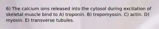 6) The calcium ions released into the cytosol during excitation of skeletal muscle bind to A) troponin. B) tropomyosin. C) actin. D) myosin. E) transverse tubules.