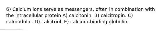 6) Calcium ions serve as messengers, often in combination with the intracellular protein A) calcitonin. B) calcitropin. C) calmodulin. D) calcitriol. E) calcium-binding globulin.