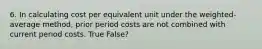 6. In calculating cost per equivalent unit under the weighted-average method, prior period costs are not combined with current period costs. True False?