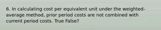 6. In calculating cost per equivalent unit under the weighted-average method, prior period costs are not combined with current period costs. True False?