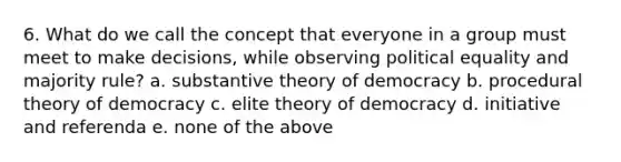 6. What do we call the concept that everyone in a group must meet to make decisions, while observing political equality and majority rule? a. substantive theory of democracy b. procedural theory of democracy c. elite theory of democracy d. initiative and referenda e. none of the above