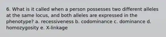 6. What is it called when a person possesses two different alleles at the same locus, and both alleles are expressed in the phenotype? a. recessiveness b. codominance c. dominance d. homozygosity e. X-linkage