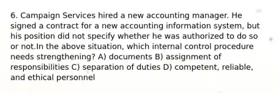 6. Campaign Services hired a new accounting manager. He signed a contract for a new accounting information system, but his position did not specify whether he was authorized to do so or not.In the above situation, which internal control procedure needs strengthening? A) documents B) assignment of responsibilities C) separation of duties D) competent, reliable, and ethical personnel