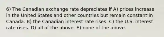 6) The Canadian exchange rate depreciates if A) prices increase in the United States and other countries but remain constant in Canada. B) the Canadian interest rate rises. C) the U.S. interest rate rises. D) all of the above. E) none of the above.