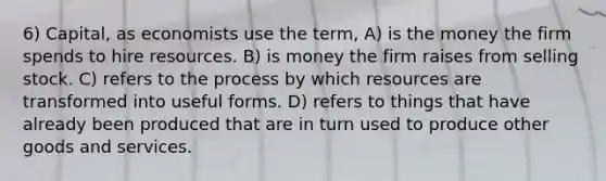 6) Capital, as economists use the term, A) is the money the firm spends to hire resources. B) is money the firm raises from selling stock. C) refers to the process by which resources are transformed into useful forms. D) refers to things that have already been produced that are in turn used to produce other goods and services.