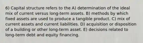 6) Capital structure refers to the A) determination of the ideal mix of current versus long-term assets. B) methods by which fixed assets are used to produce a tangible product. C) mix of current assets and current liabilities. D) acquisition or disposition of a building or other long-term asset. E) decisions related to long-term debt and equity financing.