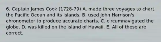 6. Captain James Cook (1728-79) A. made three voyages to chart the Pacific Ocean and its islands. B. used John Harrison's chronometer to produce accurate charts. C. circumnavigated the globe. D. was killed on the island of Hawaii. E. All of these are correct.